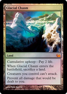 Glacial Chasm
 Cumulative upkeep—Pay 2 life. (At the beginning of your upkeep, put an age counter on this permanent, then sacrifice it unless you pay its upkeep cost for each age counter on it.)
When Glacial Chasm enters the battlefield, sacrifice a land.
Creatures you control can't attack.
Prevent all damage that would be dealt to you.